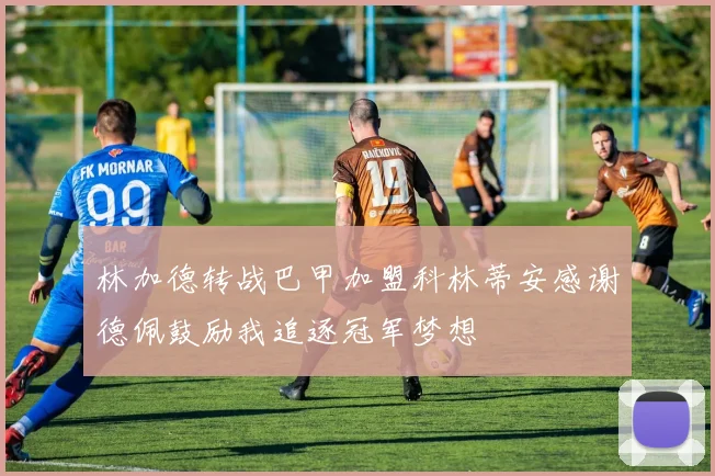 林加德转战巴甲加盟科林蒂安感谢德佩鼓励我追逐冠军梦想