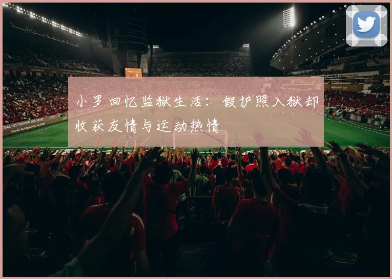 小罗回忆监狱生活：假护照入狱却收获友情与运动热情