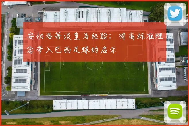 安切洛蒂谈皇马经验：将高标准理念带入巴西足球的启示