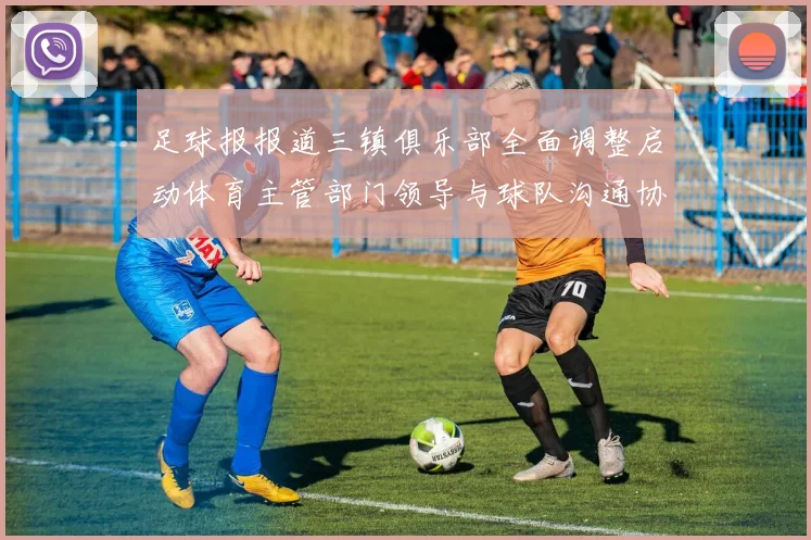 足球报报道三镇俱乐部全面调整启动体育主管部门领导与球队沟通协商