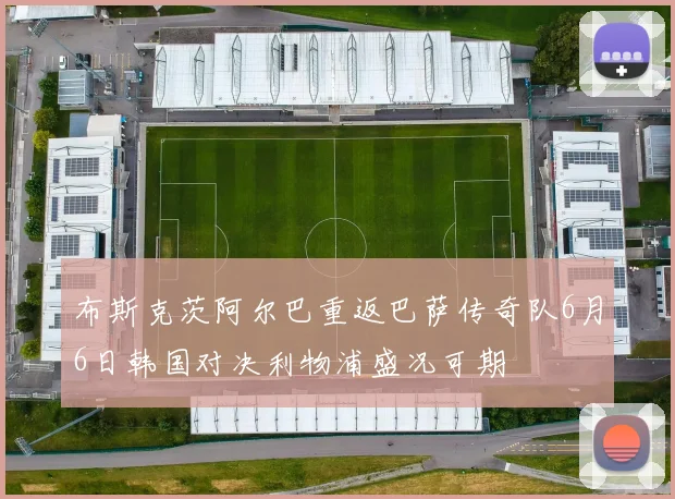 布斯克茨阿尔巴重返巴萨传奇队6月6日韩国对决利物浦盛况可期