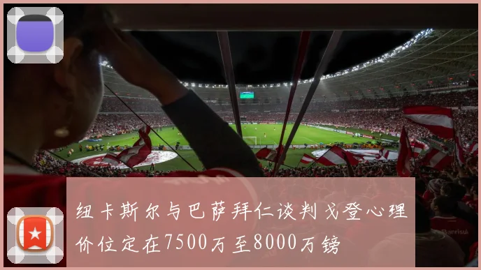 纽卡斯尔与巴萨拜仁谈判戈登心理价位定在7500万至8000万镑