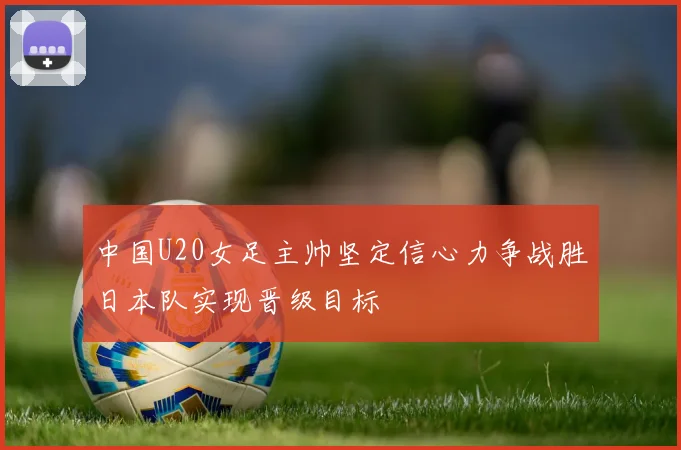 中国U20女足主帅坚定信心力争战胜日本队实现晋级目标