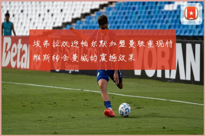 埃弗拉欢迎帕尔默加盟曼联重现特维斯转会曼城的震撼效果