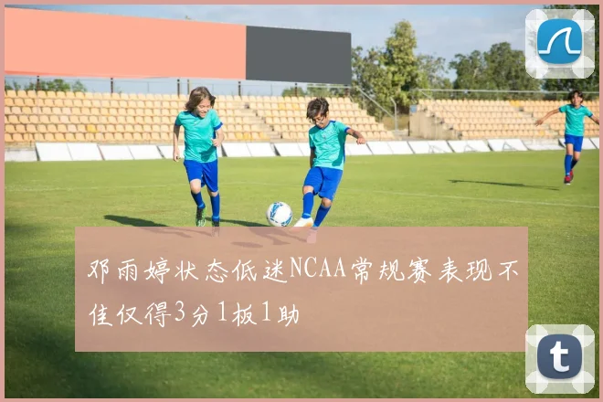 邓雨婷状态低迷NCAA常规赛表现不佳仅得3分1板1助