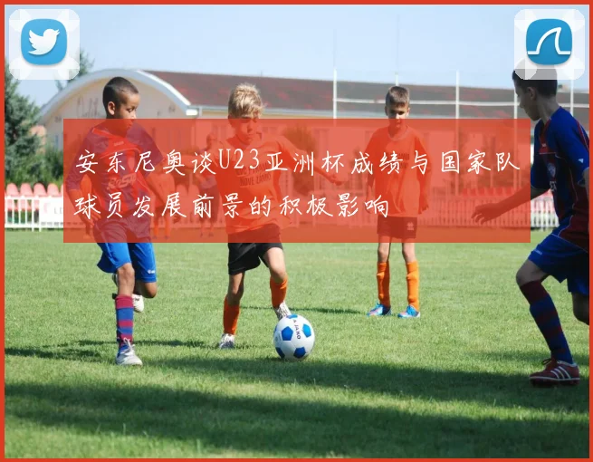安东尼奥谈U23亚洲杯成绩与国家队球员发展前景的积极影响