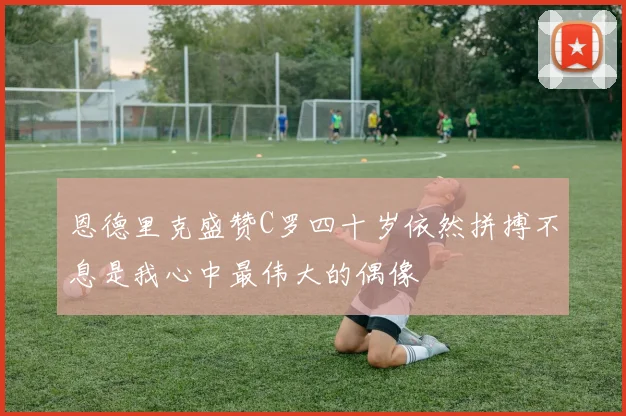 恩德里克盛赞C罗四十岁依然拼搏不息是我心中最伟大的偶像