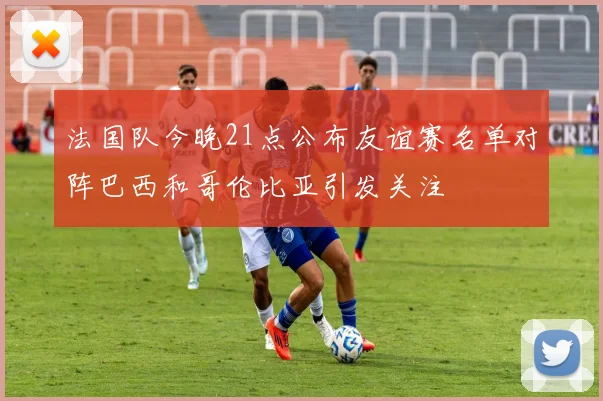 法国队今晚21点公布友谊赛名单对阵巴西和哥伦比亚引发关注