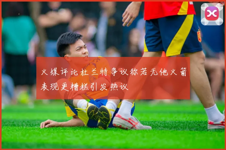 火媒评论杜兰特争议称若无他火箭表现更糟糕引发热议