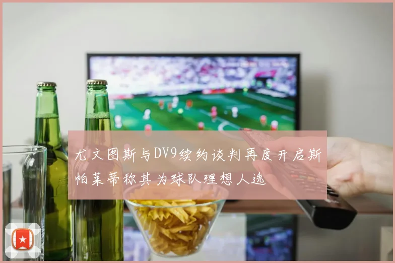 尤文图斯与DV9续约谈判再度开启斯帕莱蒂称其为球队理想人选