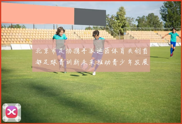 北京市足协携手派迪茵体育共创首都足球青训新未来推动青少年发展与足球事业繁荣
