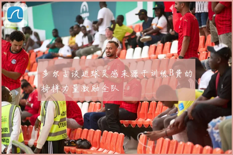 多尔古谈进球灵感来源于训练B费的榜样力量激励全队
