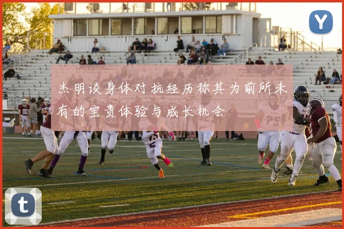 杰明谈身体对抗经历称其为前所未有的宝贵体验与成长机会