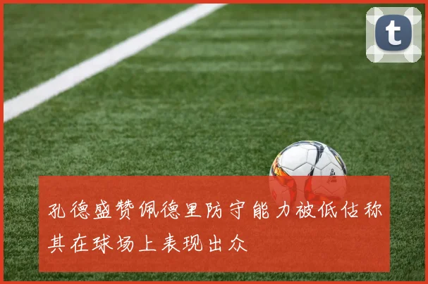 孔德盛赞佩德里防守能力被低估称其在球场上表现出众