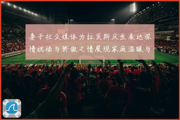 妻子社交媒体为拉莫斯庆生表达深情祝福与骄傲之情展现家庭温暖与支持