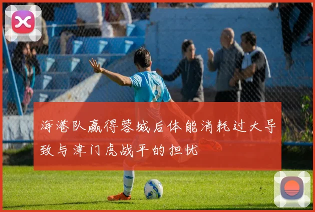 海港队赢得蓉城后体能消耗过大导致与津门虎战平的担忧