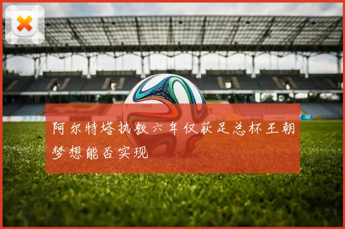 阿尔特塔执教六年仅获足总杯王朝梦想能否实现