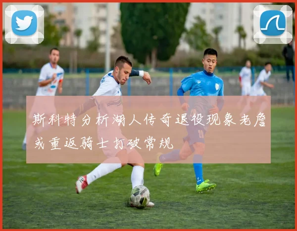 斯科特分析湖人传奇退役现象老詹或重返骑士打破常规